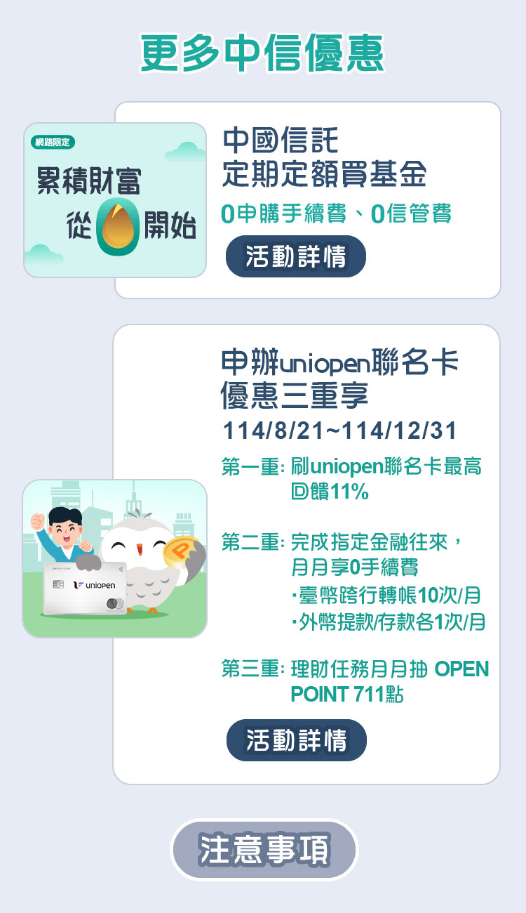 更多中信優惠
                      1.中國信託定期定額買基金，0申購手續費、0信管費
                      2.中國信託Agoda聯名卡，2025/3/31前，全球訂房最高優惠20%，國外實體消費最高回饋7%，指定旅遊/機票最高回饋5%