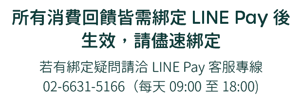 所有消費回饋皆需綁定LINE Pay後生效，請儘速綁定，挼有綁定疑問請洽LINE Pay客服，專線02-6631-5166 (每天09:00至18:00)