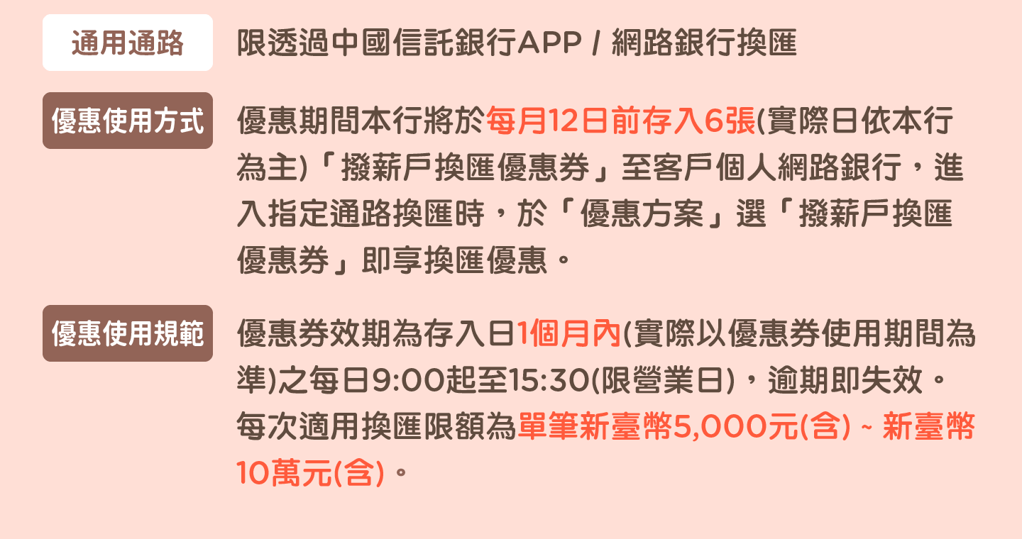 通用通路：限透過中國信託銀行APP / 網路銀行換匯
              優惠使用方式：優惠期間本行將於每月12日前存入6張(實際日依本行為主)「撥薪戶換匯優惠券」至客戶個人網路銀行，進入指定通路換匯時，於「優惠方案」選「撥薪戶換匯優惠券」即享換匯優惠。
              優惠使用規範：優惠券效期為存入日1個月內(實際以優惠券使用期間為準)之每日9:00起至15:30(限營業日)，逾期即失效。每次適用換匯限額為單筆新臺幣5,000元(含) ~ 新臺幣10萬元(含)。