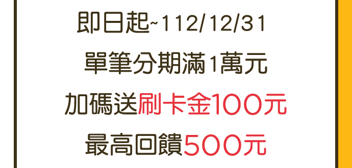 即日起~112/12/31,單筆分期滿1萬元,加碼送刷卡金100元,最高回饋500元